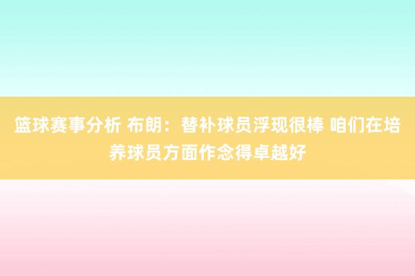 篮球赛事分析 布朗：替补球员浮现很棒 咱们在培养球员方面作念得卓越好