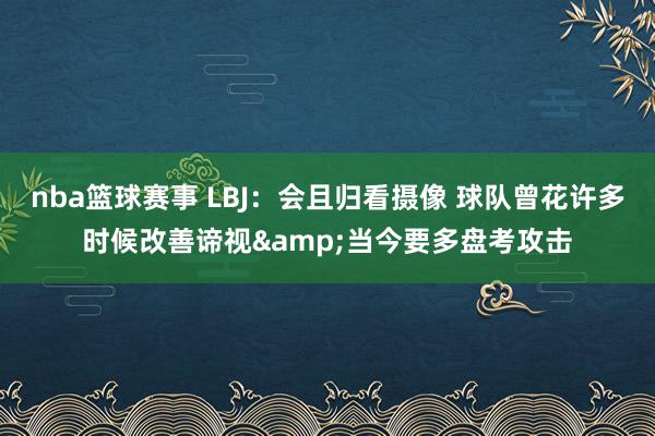 nba篮球赛事 LBJ：会且归看摄像 球队曾花许多时候改善谛视&当今要多盘考攻击