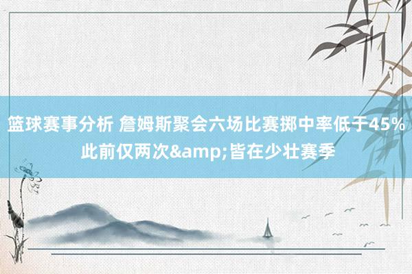 篮球赛事分析 詹姆斯聚会六场比赛掷中率低于45% 此前仅两次&皆在少壮赛季