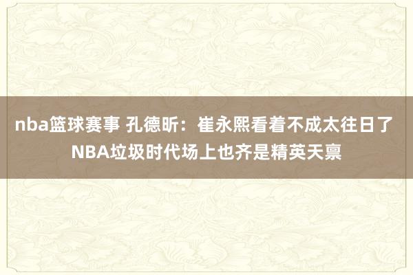 nba篮球赛事 孔德昕：崔永熙看着不成太往日了 NBA垃圾时代场上也齐是精英天禀