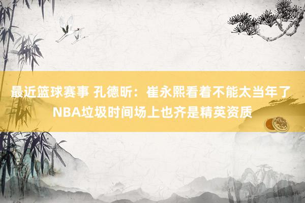 最近篮球赛事 孔德昕：崔永熙看着不能太当年了 NBA垃圾时间场上也齐是精英资质