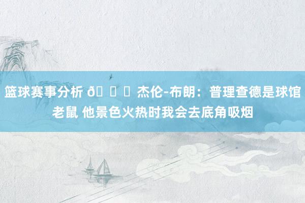 篮球赛事分析 😂杰伦-布朗：普理查德是球馆老鼠 他景色火热时我会去底角吸烟