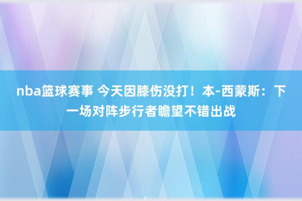 nba篮球赛事 今天因膝伤没打！本-西蒙斯：下一场对阵步行者瞻望不错出战