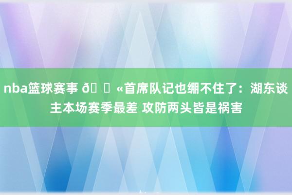 nba篮球赛事 😫首席队记也绷不住了：湖东谈主本场赛季最差 攻防两头皆是祸害