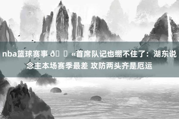 nba篮球赛事 😫首席队记也绷不住了：湖东说念主本场赛季最差 攻防两头齐是厄运