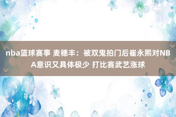 nba篮球赛事 麦穗丰：被双鬼拍门后崔永熙对NBA意识又具体极少 打比赛武艺涨球