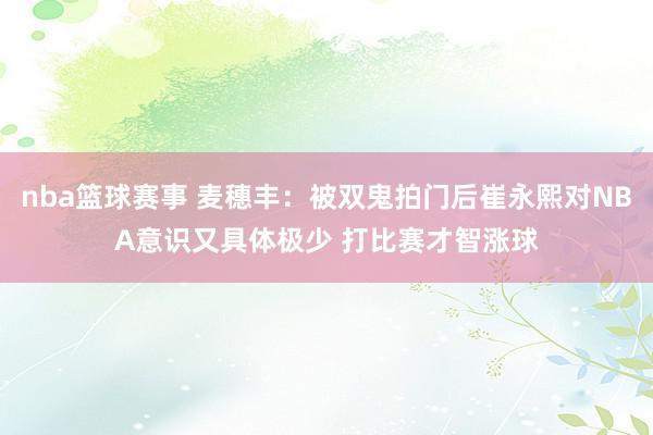 nba篮球赛事 麦穗丰：被双鬼拍门后崔永熙对NBA意识又具体极少 打比赛才智涨球