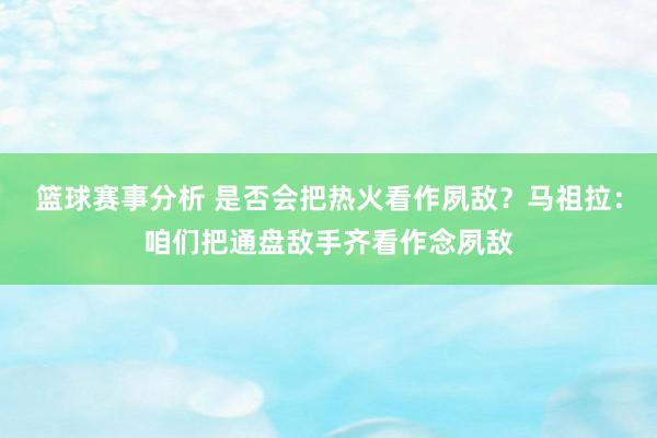 篮球赛事分析 是否会把热火看作夙敌？马祖拉：咱们把通盘敌手齐看作念夙敌