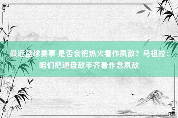 最近篮球赛事 是否会把热火看作夙敌？马祖拉：咱们把通盘敌手齐看作念夙敌