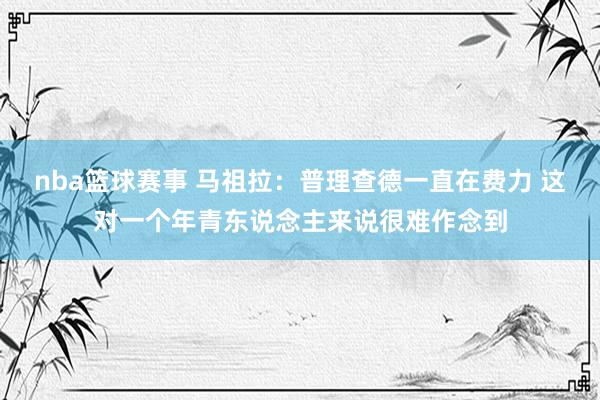 nba篮球赛事 马祖拉：普理查德一直在费力 这对一个年青东说念主来说很难作念到