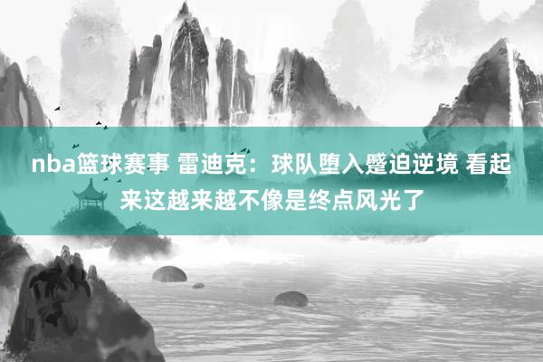 nba篮球赛事 雷迪克：球队堕入蹙迫逆境 看起来这越来越不像是终点风光了