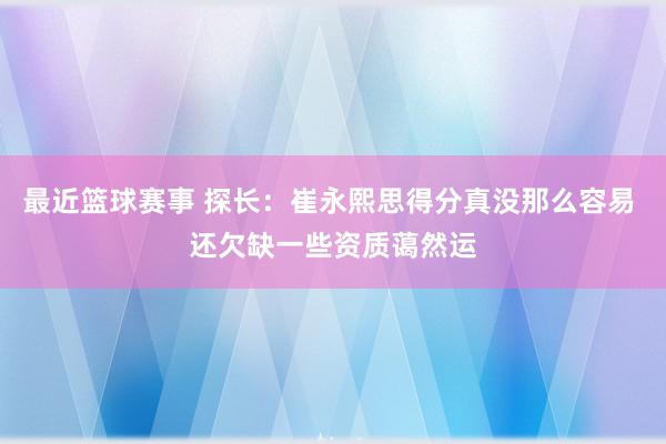 最近篮球赛事 探长：崔永熙思得分真没那么容易 还欠缺一些资质蔼然运