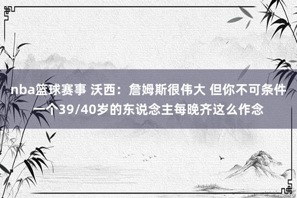 nba篮球赛事 沃西：詹姆斯很伟大 但你不可条件一个39/40岁的东说念主每晚齐这么作念