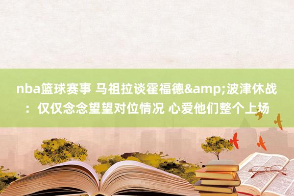 nba篮球赛事 马祖拉谈霍福德&波津休战：仅仅念念望望对位情况 心爱他们整个上场