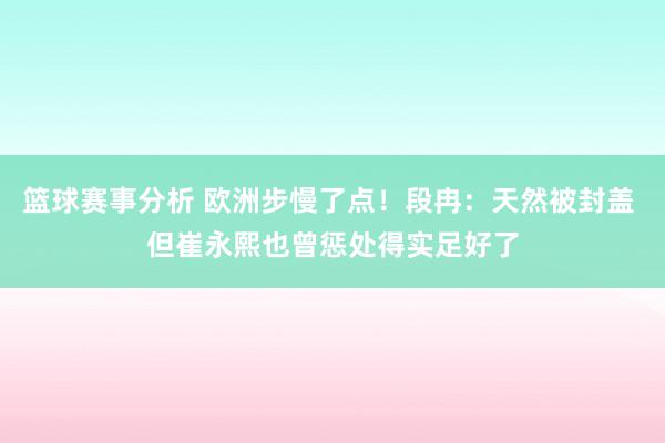 篮球赛事分析 欧洲步慢了点！段冉：天然被封盖 但崔永熙也曾惩处得实足好了