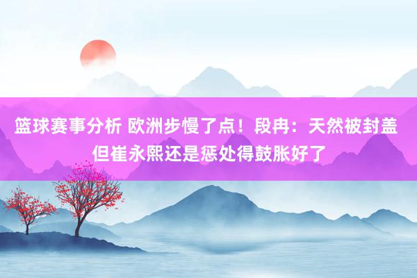 篮球赛事分析 欧洲步慢了点！段冉：天然被封盖 但崔永熙还是惩处得鼓胀好了