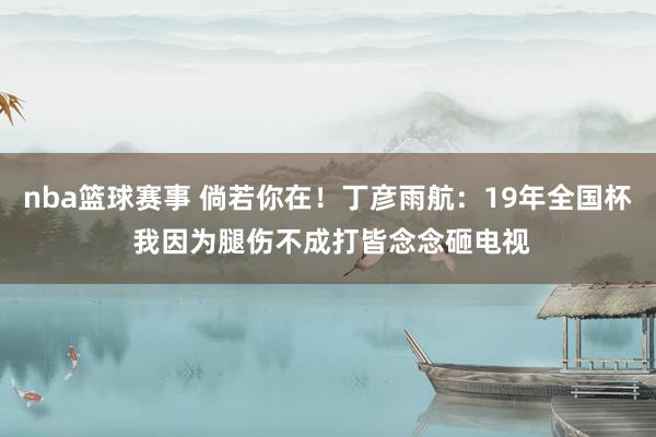 nba篮球赛事 倘若你在！丁彦雨航：19年全国杯 我因为腿伤不成打皆念念砸电视