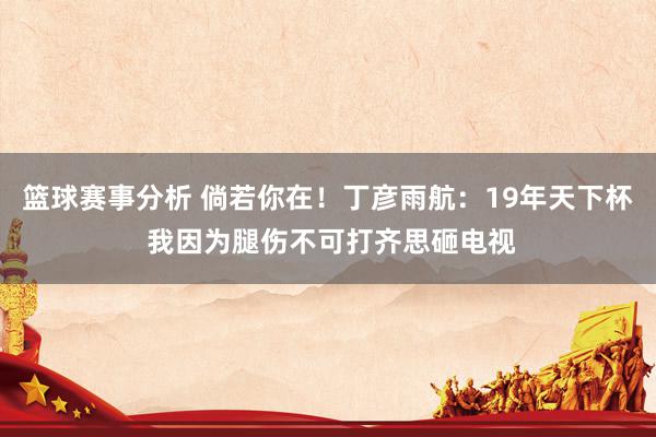 篮球赛事分析 倘若你在！丁彦雨航：19年天下杯 我因为腿伤不可打齐思砸电视