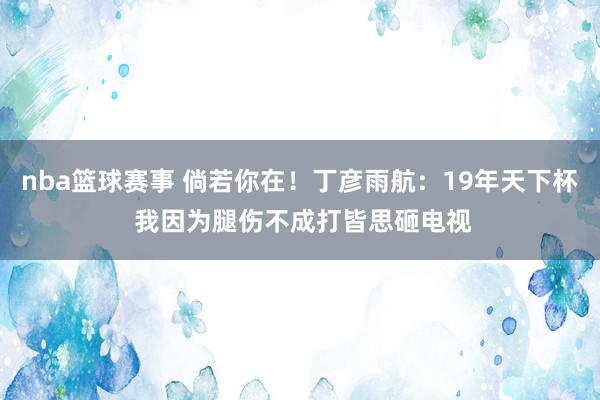 nba篮球赛事 倘若你在！丁彦雨航：19年天下杯 我因为腿伤不成打皆思砸电视