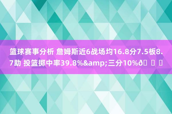 篮球赛事分析 詹姆斯近6战场均16.8分7.5板8.7助 投篮掷中率39.8%&三分10%👀