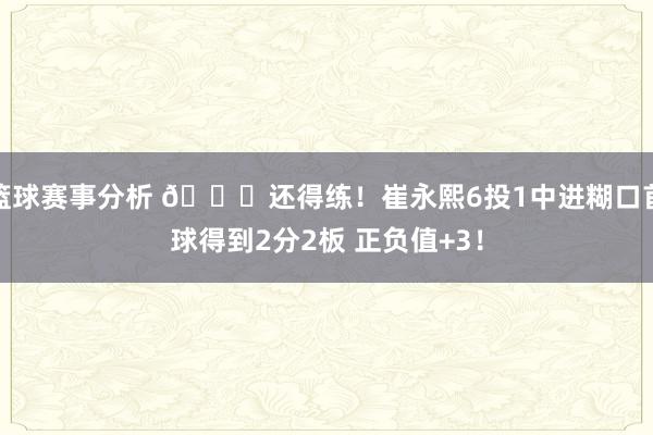 篮球赛事分析 👏还得练！崔永熙6投1中进糊口首球得到2分2板 正负值+3！