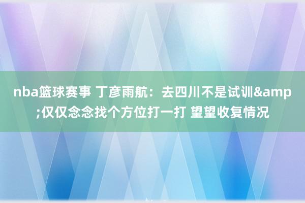 nba篮球赛事 丁彦雨航：去四川不是试训&仅仅念念找个方位打一打 望望收复情况