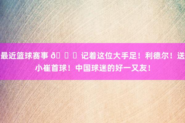 最近篮球赛事 😁记着这位大手足！利德尔！送小崔首球！中国球迷的好一又友！