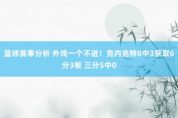 篮球赛事分析 外线一个不进！克内克特8中3获取6分3板 三分5中0