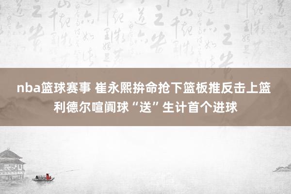 nba篮球赛事 崔永熙拚命抢下篮板推反击上篮 利德尔喧阗球“送”生计首个进球