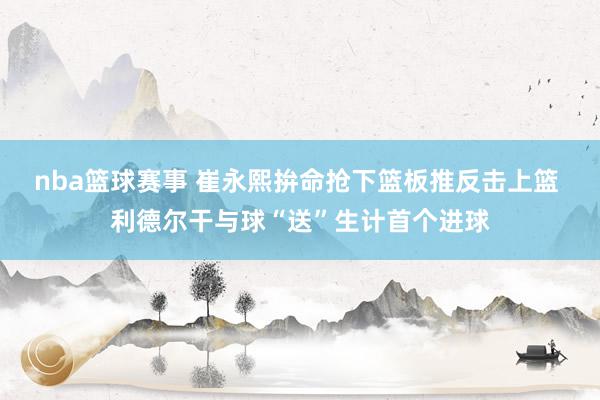 nba篮球赛事 崔永熙拚命抢下篮板推反击上篮 利德尔干与球“送”生计首个进球