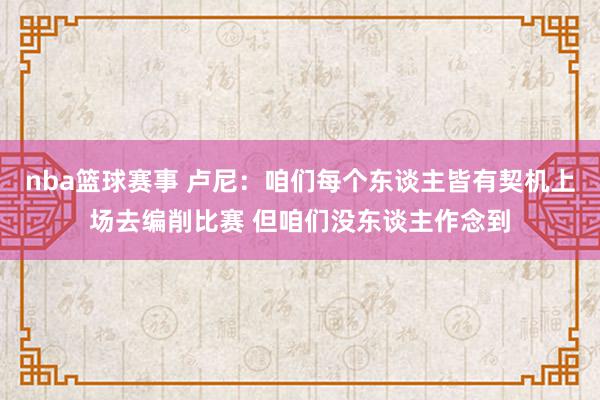 nba篮球赛事 卢尼：咱们每个东谈主皆有契机上场去编削比赛 但咱们没东谈主作念到