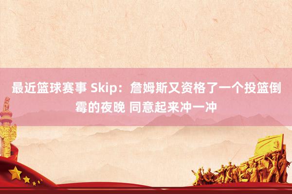 最近篮球赛事 Skip：詹姆斯又资格了一个投篮倒霉的夜晚 同意起来冲一冲