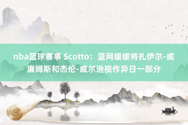 nba篮球赛事 Scotto：篮网缓缓将扎伊尔-威廉姆斯和杰伦-威尔逊视作异日一部分