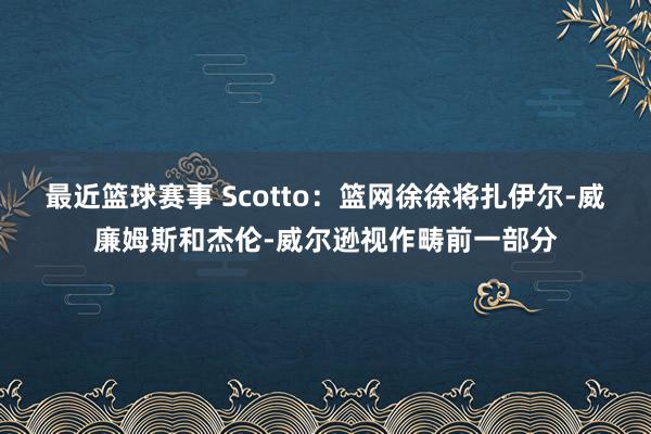 最近篮球赛事 Scotto：篮网徐徐将扎伊尔-威廉姆斯和杰伦-威尔逊视作畴前一部分