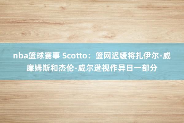 nba篮球赛事 Scotto：篮网迟缓将扎伊尔-威廉姆斯和杰伦-威尔逊视作异日一部分