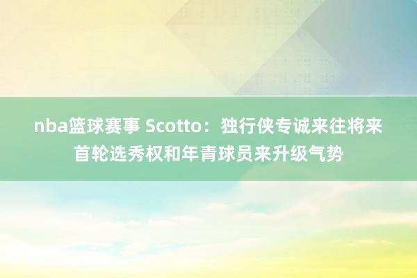 nba篮球赛事 Scotto：独行侠专诚来往将来首轮选秀权和年青球员来升级气势