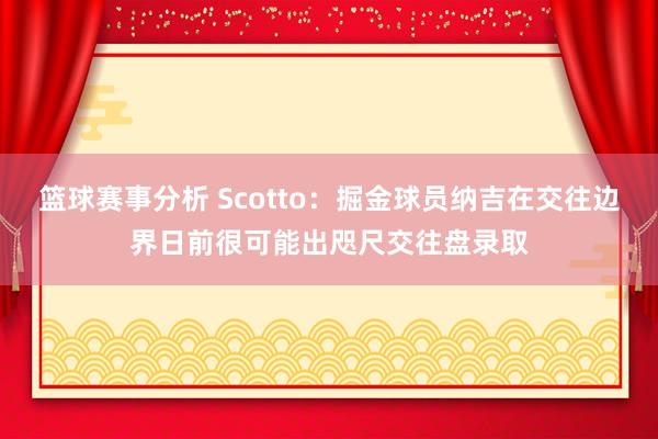 篮球赛事分析 Scotto：掘金球员纳吉在交往边界日前很可能出咫尺交往盘录取