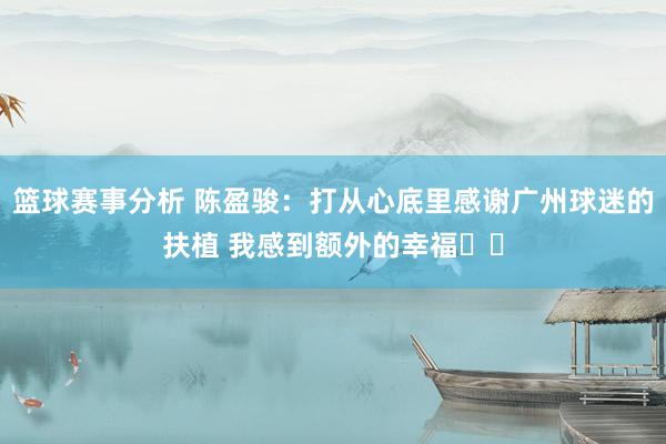 篮球赛事分析 陈盈骏：打从心底里感谢广州球迷的扶植 我感到额外的幸福❤️