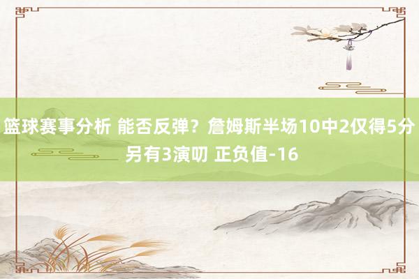 篮球赛事分析 能否反弹？詹姆斯半场10中2仅得5分 另有3演叨 正负值-16