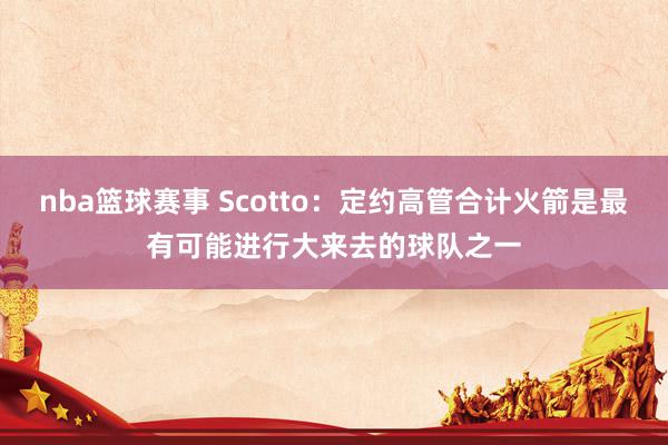 nba篮球赛事 Scotto：定约高管合计火箭是最有可能进行大来去的球队之一