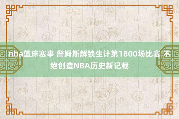 nba篮球赛事 詹姆斯解锁生计第1800场比赛 不绝创造NBA历史新记载