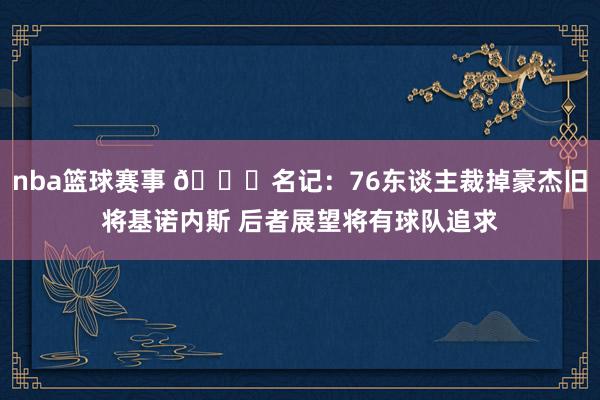 nba篮球赛事 👀名记：76东谈主裁掉豪杰旧将基诺内斯 后者展望将有球队追求