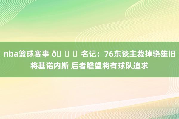 nba篮球赛事 👀名记：76东谈主裁掉骁雄旧将基诺内斯 后者瞻望将有球队追求