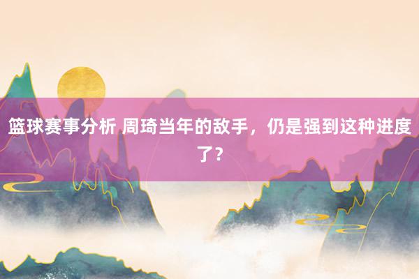 篮球赛事分析 周琦当年的敌手，仍是强到这种进度了？