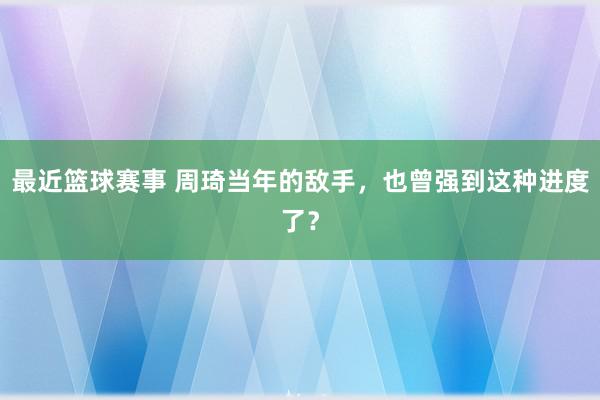 最近篮球赛事 周琦当年的敌手，也曾强到这种进度了？