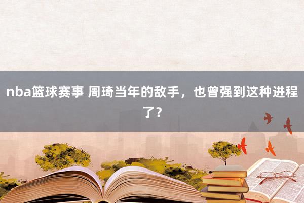 nba篮球赛事 周琦当年的敌手，也曾强到这种进程了？