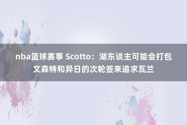 nba篮球赛事 Scotto：湖东谈主可能会打包文森特和异日的次轮签来追求瓦兰