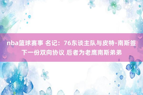 nba篮球赛事 名记：76东谈主队与皮特-南斯签下一份双向协议 后者为老鹰南斯弟弟