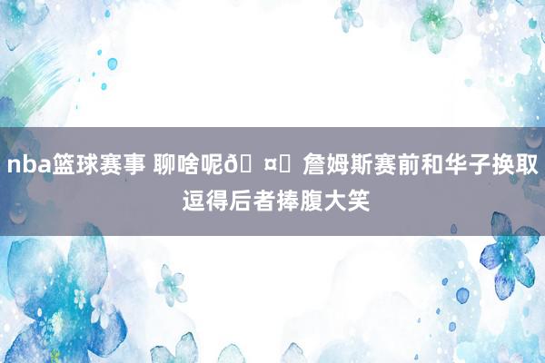 nba篮球赛事 聊啥呢🤔詹姆斯赛前和华子换取 逗得后者捧腹大笑