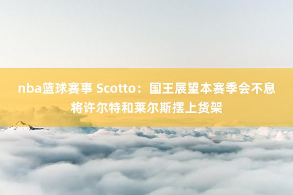 nba篮球赛事 Scotto：国王展望本赛季会不息将许尔特和莱尔斯摆上货架